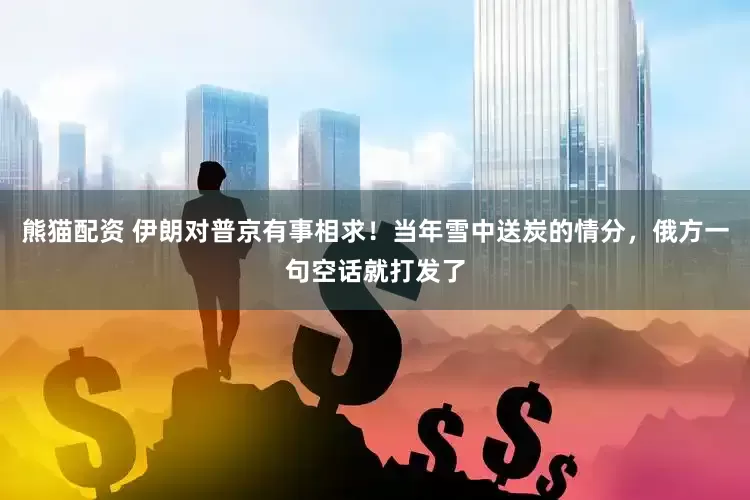 熊猫配资 伊朗对普京有事相求！当年雪中送炭的情分，俄方一句空话就打发了