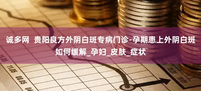 诚多网  贵阳良方外阴白斑专病门诊-孕期患上外阴白斑如何缓解_孕妇_皮肤_症状