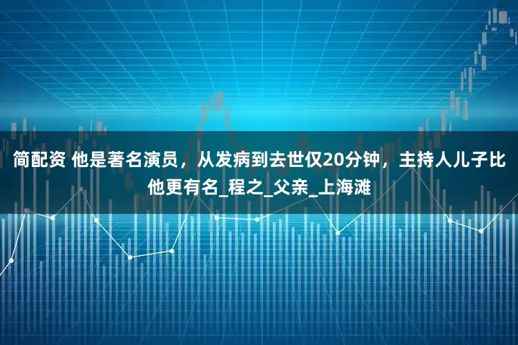 简配资 他是著名演员，从发病到去世仅20分钟，主持人儿子比他更有名_程之_父亲_上海滩