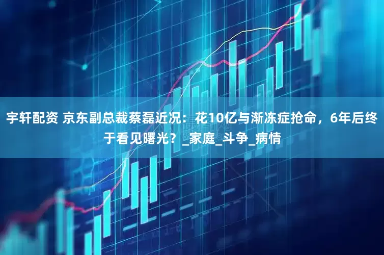 宇轩配资 京东副总裁蔡磊近况：花10亿与渐冻症抢命，6年后终于看见曙光？_家庭_斗争_病情