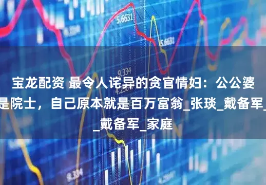 宝龙配资 最令人诧异的贪官情妇：公公婆婆都是院士，自己原本就是百万富翁_张琰_戴备军_家庭