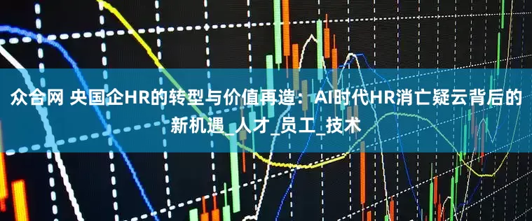 众合网 央国企HR的转型与价值再造：AI时代HR消亡疑云背后的新机遇_人才_员工_技术