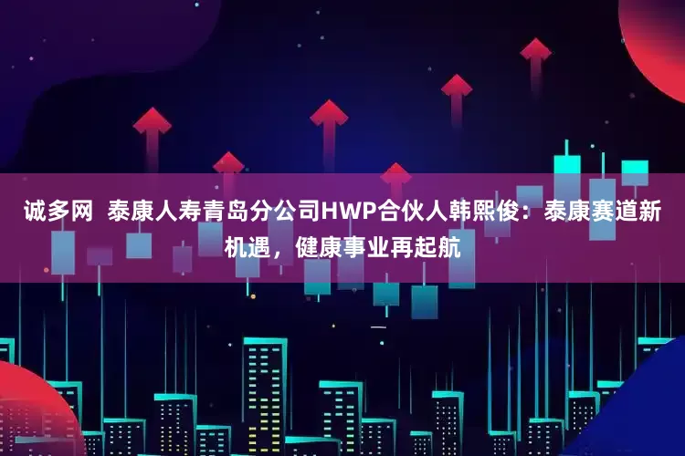 诚多网  泰康人寿青岛分公司HWP合伙人韩熙俊：泰康赛道新机遇，健康事业再起航