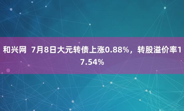和兴网  7月8日大元转债上涨0.88%，转股溢价率17.54%