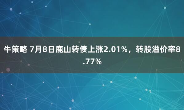 牛策略 7月8日鹿山转债上涨2.01%，转股溢价率8.77%