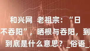 和兴网  老祖宗：“日不晒根，口不吞阳”，晒根与吞阳，到底是什么意思？_俗语_文化_古人