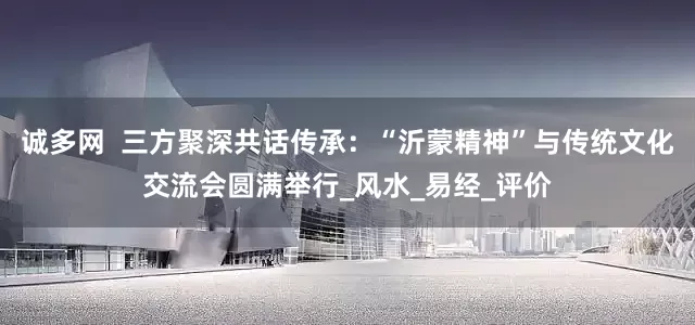 诚多网  三方聚深共话传承：“沂蒙精神”与传统文化交流会圆满举行_风水_易经_评价