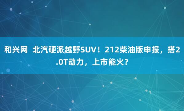 和兴网  北汽硬派越野SUV！212柴油版申报，搭2.0T动力，上市能火？