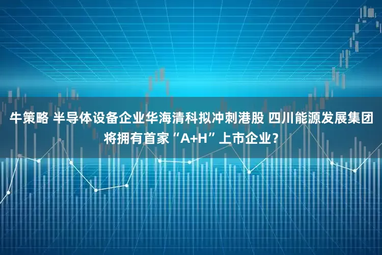 牛策略 半导体设备企业华海清科拟冲刺港股 四川能源发展集团将拥有首家“A+H”上市企业？