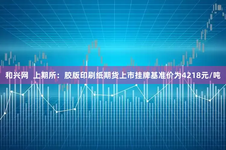 和兴网  上期所：胶版印刷纸期货上市挂牌基准价为4218元/吨