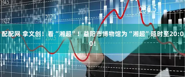 配配网 拿文创！看“湘超”！益阳市博物馆为“湘超”延时至20:00！