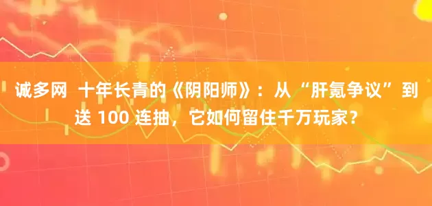 诚多网  十年长青的《阴阳师》：从 “肝氪争议” 到送 100 连抽，它如何留住千万玩家？