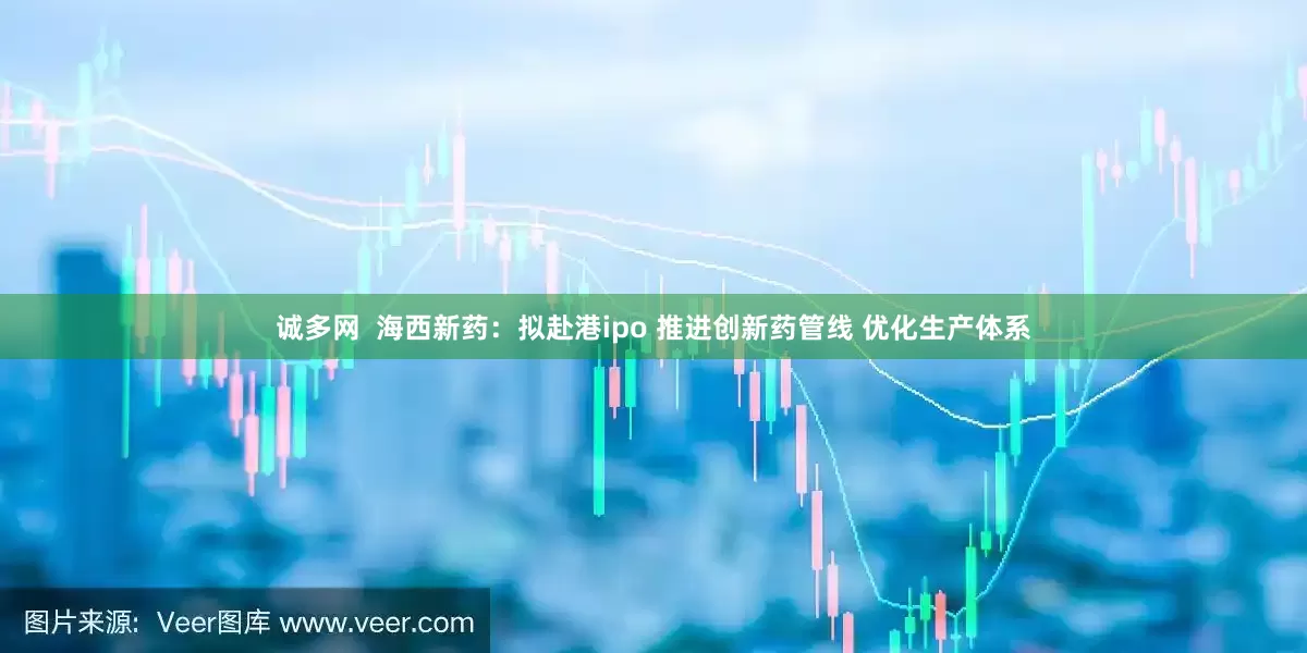 诚多网  海西新药：拟赴港ipo 推进创新药管线 优化生产体系