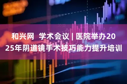 和兴网  学术会议 | 医院举办2025年阴道镜手术技巧能力提升培训