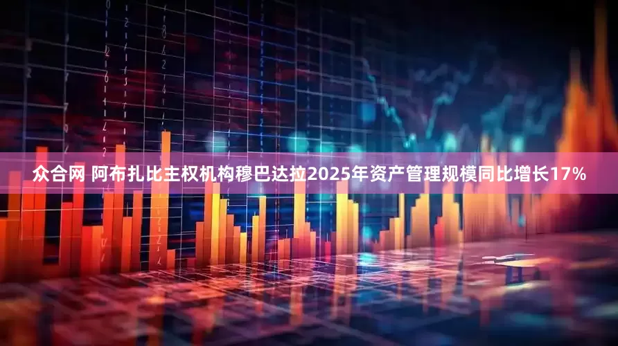 众合网 阿布扎比主权机构穆巴达拉2025年资产管理规模同比增长17%
