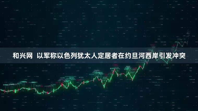 和兴网  以军称以色列犹太人定居者在约旦河西岸引发冲突